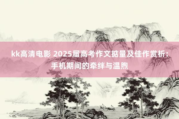 kk高清电影 2025届高考作文掂量及佳作赏析：手机期间的牵绊与温煦