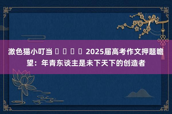 激色猫小叮当 ​​​​2025届高考作文押题瞻望：年青东谈主是未下天下的创造者