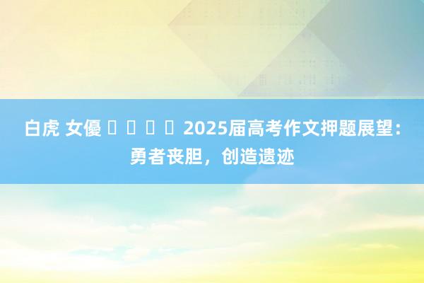 白虎 女優 ​​​​2025届高考作文押题展望：勇者丧胆，创造遗迹