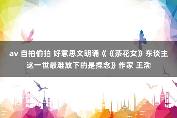 av 自拍偷拍 好意思文朗诵《《茶花女》东谈主这一世最难放下的是捏念》作家 王渤