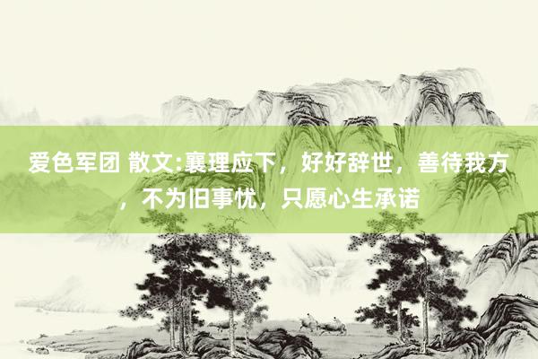 爱色军团 散文:襄理应下，好好辞世，善待我方，不为旧事忧，只愿心生承诺
