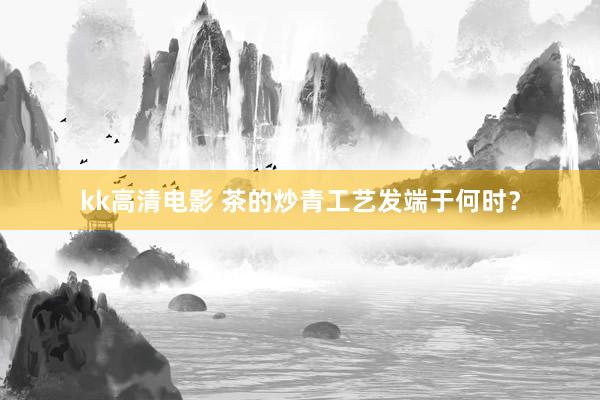 kk高清电影 茶的炒青工艺发端于何时？