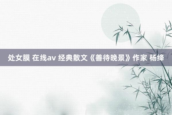 处女膜 在线av 经典散文《善待晚景》作家 杨绛