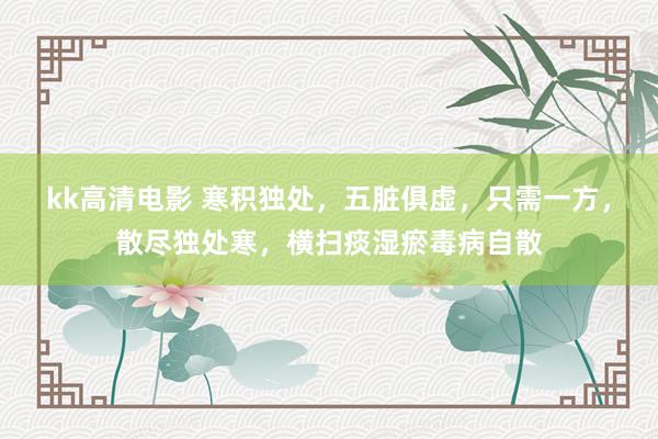 kk高清电影 寒积独处，五脏俱虚，只需一方，散尽独处寒，横扫痰湿瘀毒病自散