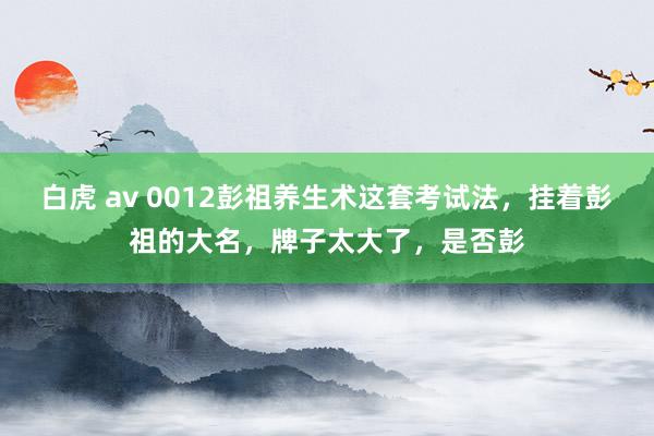 白虎 av 0012彭祖养生术这套考试法，挂着彭祖的大名，牌子太大了，是否彭