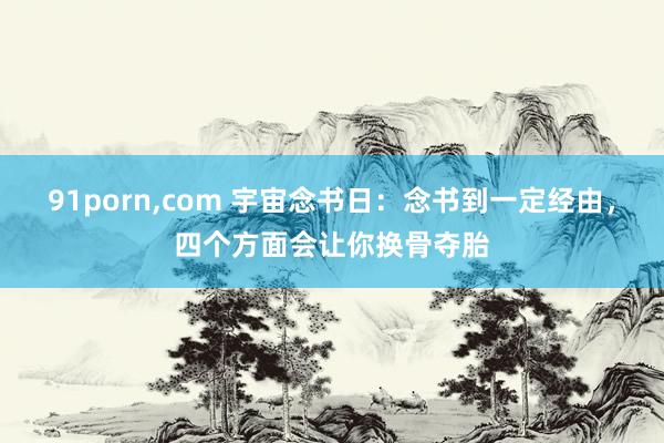 91porn，com 宇宙念书日：念书到一定经由，四个方面会让你换骨夺胎