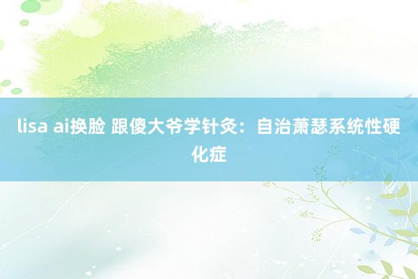 lisa ai换脸 跟傻大爷学针灸：自治萧瑟系统性硬化症