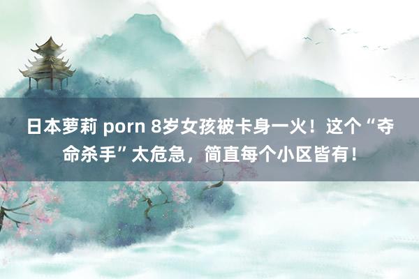 日本萝莉 porn 8岁女孩被卡身一火！这个“夺命杀手”太危急，简直每个小区皆有！