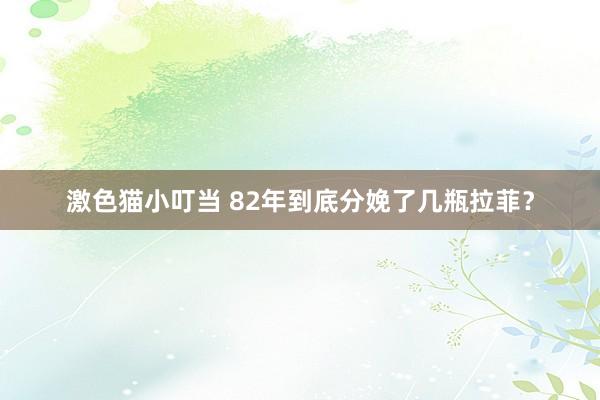 激色猫小叮当 82年到底分娩了几瓶拉菲？