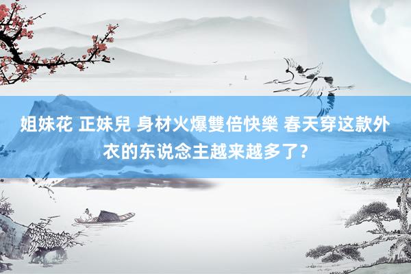 姐妹花 正妹兒 身材火爆雙倍快樂 春天穿这款外衣的东说念主越来越多了？