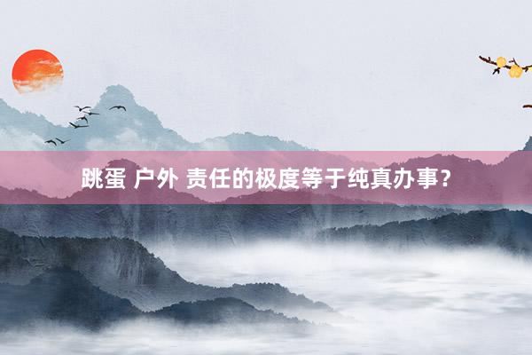跳蛋 户外 责任的极度等于纯真办事？