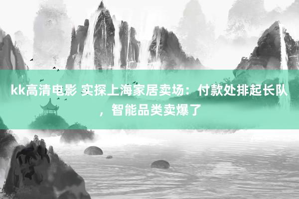 kk高清电影 实探上海家居卖场：付款处排起长队，智能品类卖爆了